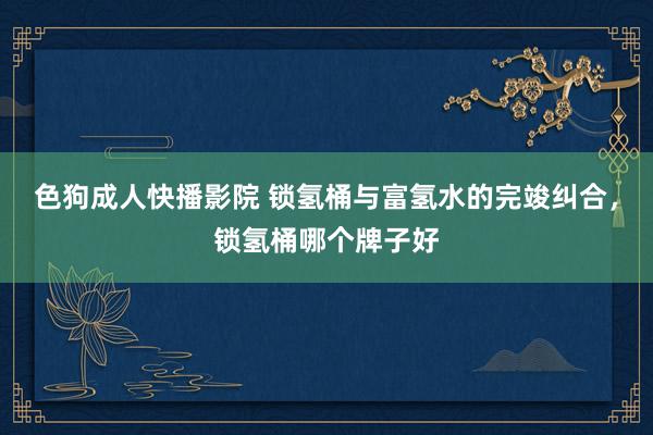 色狗成人快播影院 锁氢桶与富氢水的完竣纠合,锁氢桶哪个牌子好