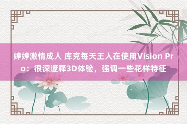 婷婷激情成人 库克每天王人在使用Vision Pro:很深邃释3D体验,强调一些花样特征