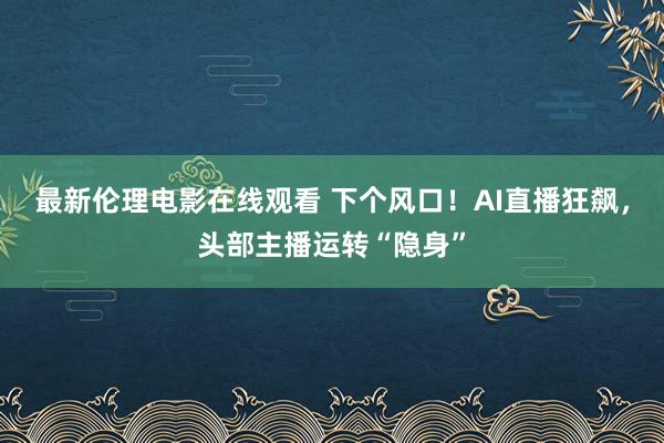 最新伦理电影在线观看 下个风口!AI直播狂飙,头部主播运转“隐身”