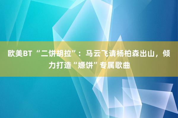 欧美BT “二饼胡拉”:马云飞请杨柏森出山,倾力打造“嫄饼”专属歌曲
