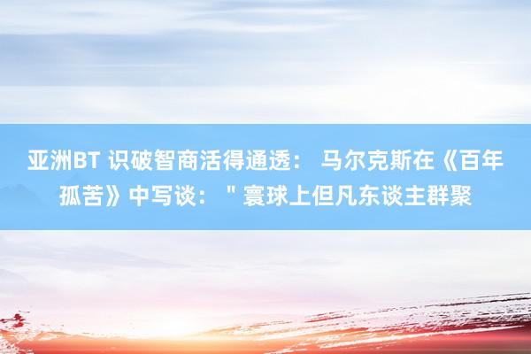 亚洲BT 识破智商活得通透: 马尔克斯在《百年孤苦》中写谈:"寰球上但凡东谈主群聚