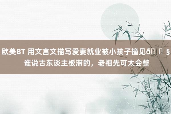 欧美BT 用文言文描写爱妻就业被小孩子撞见😧 谁说古东谈主板滞的，老祖先可太会整