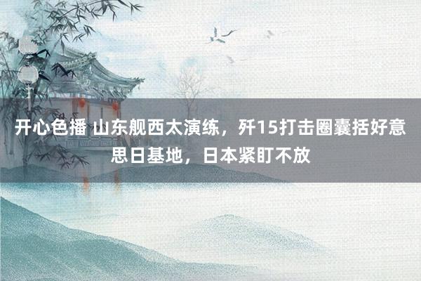 开心色播 山东舰西太演练,歼15打击圈囊括好意思日基地,日本紧盯不放