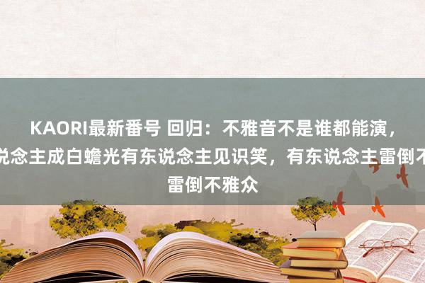 KAORI最新番号 回归:不雅音不是谁都能演,有东说念主成白蟾光有东说念主见识笑,有东说念主雷倒不雅众