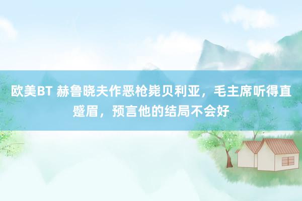 欧美BT 赫鲁晓夫作恶枪毙贝利亚,毛主席听得直蹙眉,预言他的结局不会好