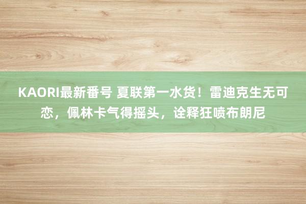 KAORI最新番号 夏联第一水货!雷迪克生无可恋,佩林卡气得摇头,诠释狂喷布朗尼