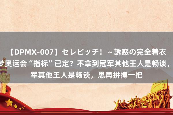 【DPMX-007】セレビッチ!~誘惑の完全着衣~ KAORI 陈梦奥运会“指标”已定?不拿到冠军其他王人是畅谈,思再拼搏一把