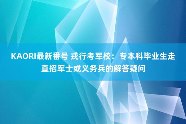 KAORI最新番号 戎行考军校:专本科毕业生走直招军士或义务兵的解答疑问