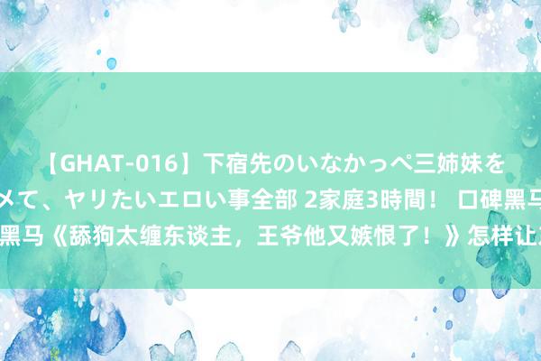 【GHAT-016】下宿先のいなかっぺ三姉妹を泥酔&淫媚オイルでキメて、ヤリたいエロい事全部 2家庭3時間! 口碑黑马《舔狗太缠东谈主,王爷他又嫉恨了!》怎样让东谈主出东谈主料思