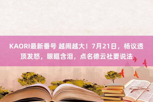 KAORI最新番号 越闹越大!7月21日,杨议透顶发怒,眼眶含泪,点名德云社要说法