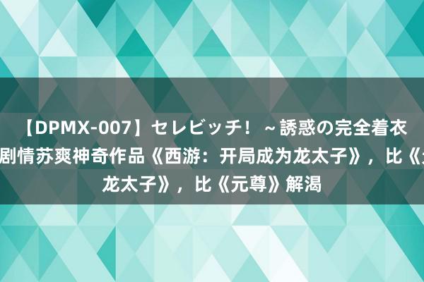 【DPMX-007】セレビッチ!~誘惑の完全着衣~ KAORI 剧情苏爽神奇作品《西游:开局成为龙太子》,比《元尊》解渴