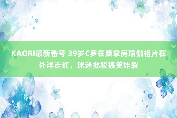 KAORI最新番号 39岁C罗在桑拿房瑜伽相片在外洋走红,球迷批驳搞笑炸裂