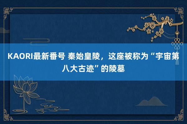 KAORI最新番号 秦始皇陵,这座被称为“宇宙第八大古迹”的陵墓