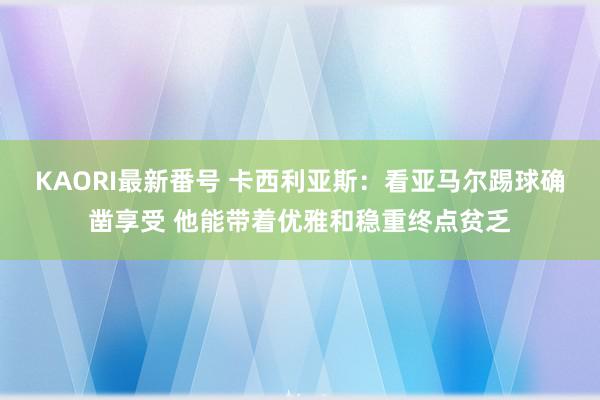 KAORI最新番号 卡西利亚斯:看亚马尔踢球确凿享受 他能带着优雅和稳重终点贫乏