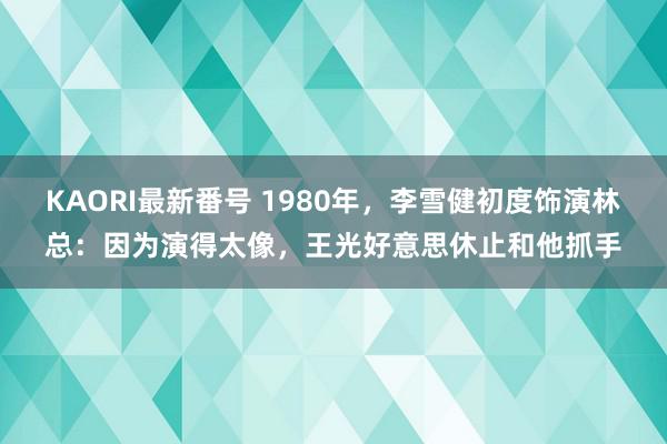 KAORI最新番号 1980年,李雪健初度饰演林总:因为演得太像,王光好意思休止和他抓手