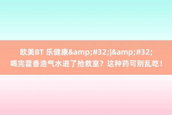 欧美BT 乐健康 | 喝完藿香浩气水进了抢救室?这种药可别乱吃!
