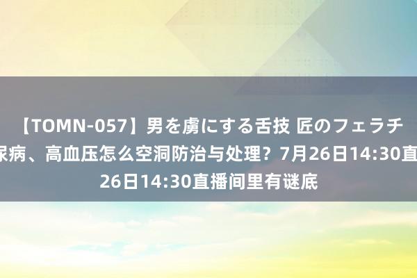 【TOMN-057】男を虜にする舌技 匠のフェラチオ 蛇ノ書 糖尿病、高血压怎么空洞防治与处理?7月26日14:30直播间里有谜底