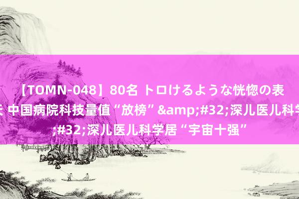 【TOMN-048】80名 トロけるような恍惚の表情 クンニ激昇天 中国病院科技量值“放榜” 深儿医儿科学居“宇宙十强”