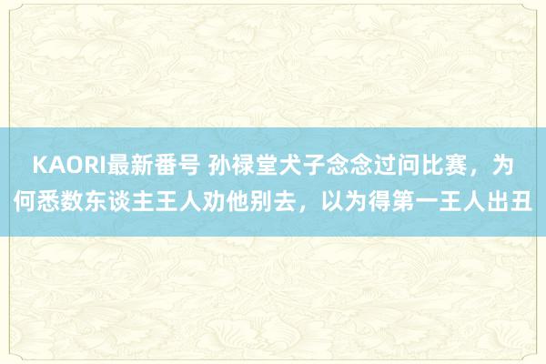 KAORI最新番号 孙禄堂犬子念念过问比赛,为何悉数东谈主王人劝他别去,以为得第一王人出丑