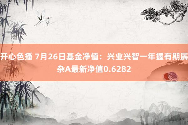 开心色播 7月26日基金净值:兴业兴智一年握有期羼杂A最新净值0.6282