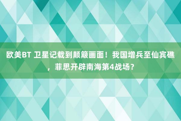 欧美BT 卫星记载到颠簸画面!我国增兵至仙宾礁,菲思开辟南海第4战场?