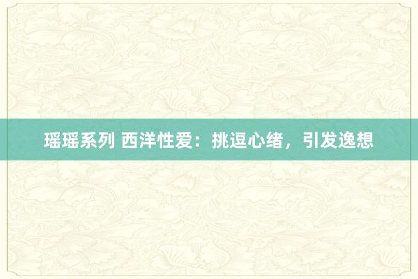 瑶瑶系列 西洋性爱:挑逗心绪,引发逸想