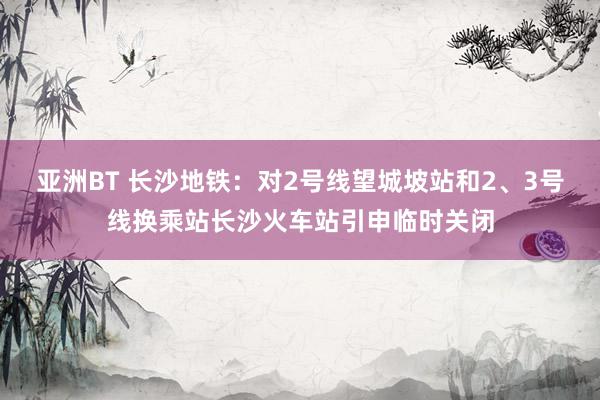 亚洲BT 长沙地铁：对2号线望城坡站和2、3号线换乘站长沙火车站引申临时关闭