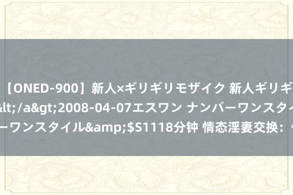 【ONED-900】新人×ギリギリモザイク 新人ギリギリモザイク Ami</a>2008-04-07エスワン ナンバーワンスタイル&$S1118分钟 情态淫妻交换:体验禁忌的性爱乐趣
