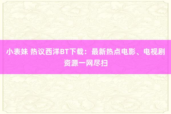 小表妹 热议西洋BT下载：最新热点电影、电视剧资源一网尽扫
