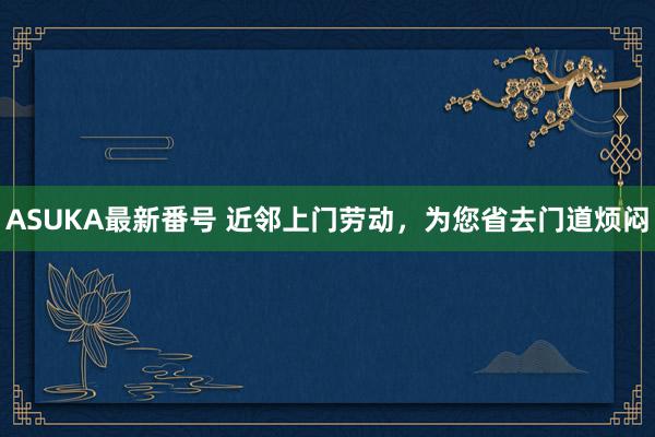 ASUKA最新番号 近邻上门劳动,为您省去门道烦闷
