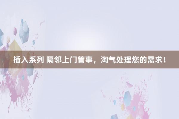 插入系列 隔邻上门管事,淘气处理您的需求!