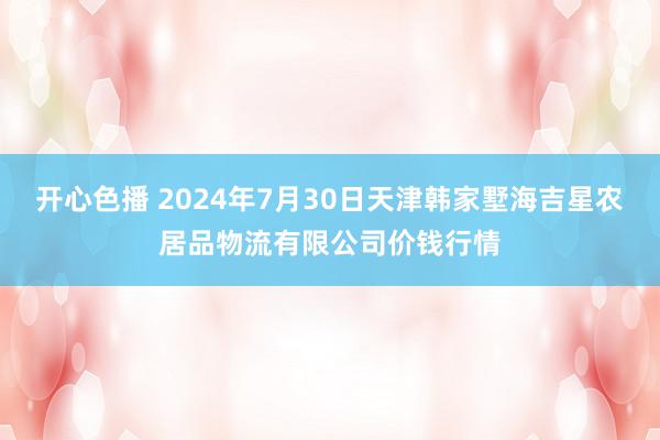 开心色播 2024年7月30日天津韩家墅海吉星农居品物流有限公司价钱行情