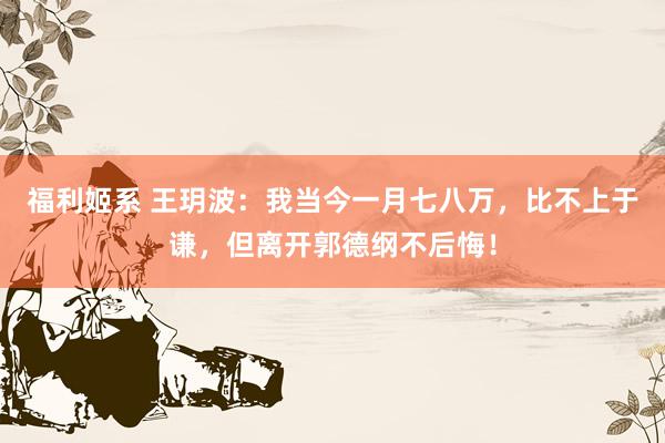 福利姬系 王玥波:我当今一月七八万,比不上于谦,但离开郭德纲不后悔!