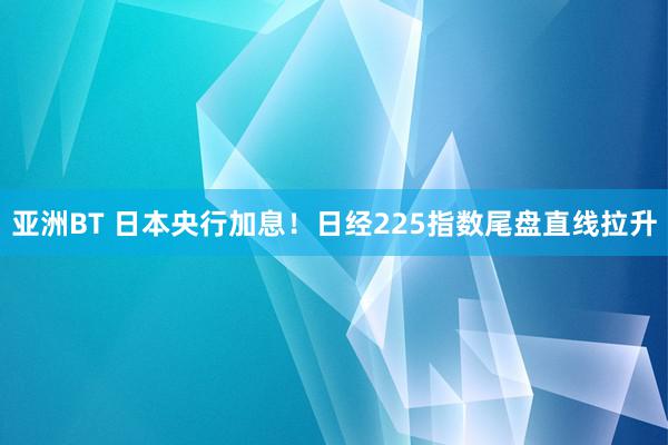 亚洲BT 日本央行加息!日经225指数尾盘直线拉升