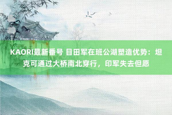 KAORI最新番号 目田军在班公湖塑造优势:坦克可通过大桥南北穿行,印军失去但愿