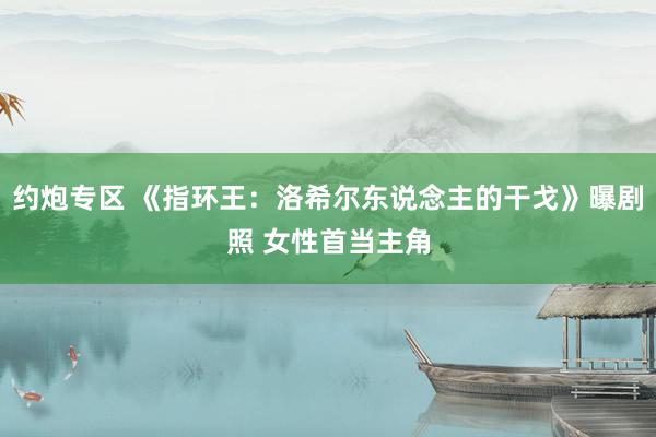 约炮专区 《指环王:洛希尔东说念主的干戈》曝剧照 女性首当主角
