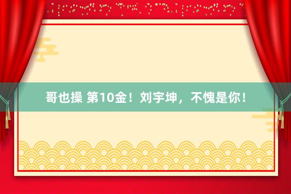 哥也操 第10金！刘宇坤，不愧是你！