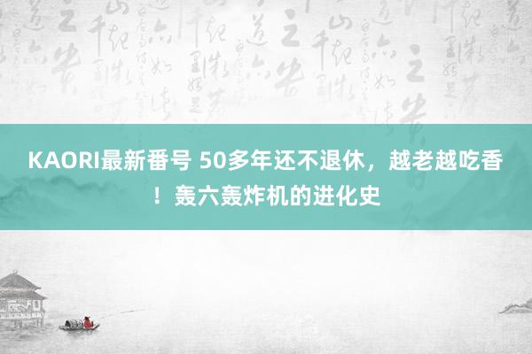 KAORI最新番号 50多年还不退休,越老越吃香!轰六轰炸机的进化史