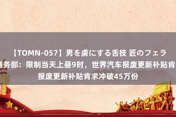 【TOMN-057】男を虜にする舌技 匠のフェラチオ 蛇ノ書 商务部:限制当天上昼9时,世界汽车报废更新补贴肯求冲破45万份