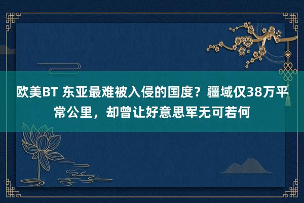 欧美BT 东亚最难被入侵的国度?疆域仅38万平常公里,却曾让好意思军无可若何