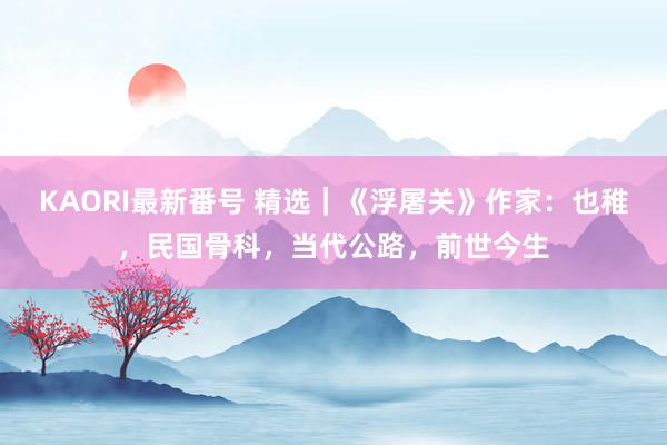 KAORI最新番号 精选|《浮屠关》作家:也稚,民国骨科,当代公路,前世今生