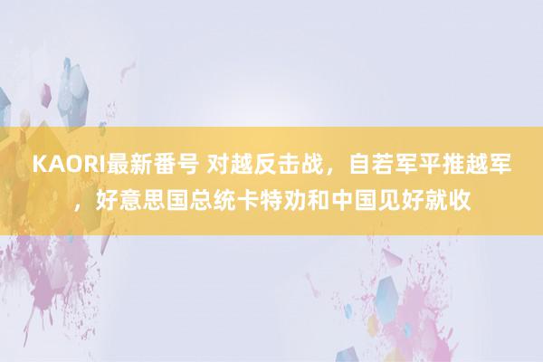 KAORI最新番号 对越反击战,自若军平推越军,好意思国总统卡特劝和中国见好就收
