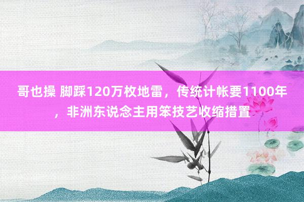 哥也操 脚踩120万枚地雷,传统计帐要1100年,非洲东说念主用笨技艺收缩措置