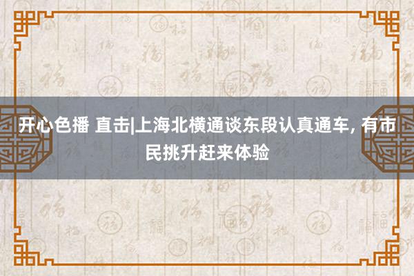 开心色播 直击|上海北横通谈东段认真通车, 有市民挑升赶来体验