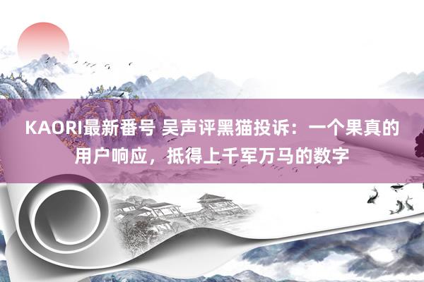KAORI最新番号 吴声评黑猫投诉:一个果真的用户响应,抵得上千军万马的数字