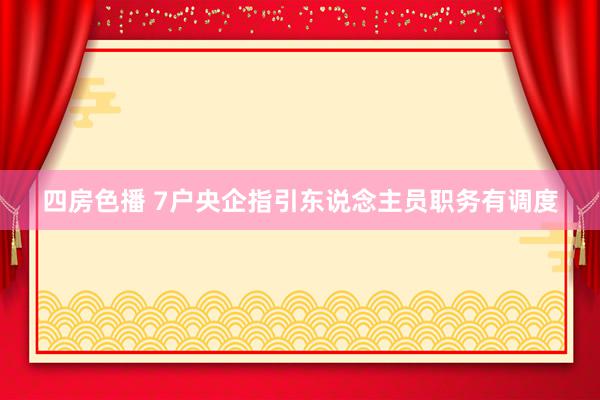 四房色播 7户央企指引东说念主员职务有调度