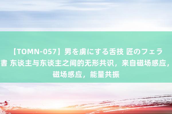 【TOMN-057】男を虜にする舌技 匠のフェラチオ 蛇ノ書 东谈主与东谈主之间的无形共识,来自磁场感应,能量共振