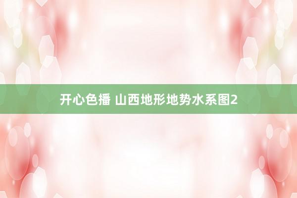 开心色播 山西地形地势水系图2