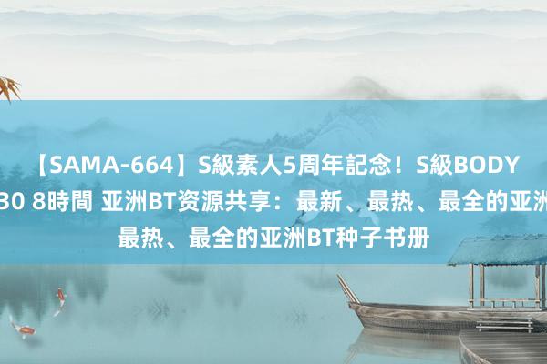 【SAMA-664】S級素人5周年記念!S級BODY中出しBEST30 8時間 亚洲BT资源共享:最新、最热、最全的亚洲BT种子书册