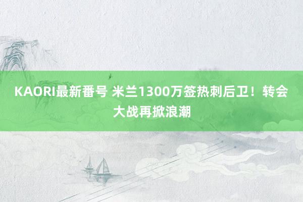 KAORI最新番号 米兰1300万签热刺后卫!转会大战再掀浪潮